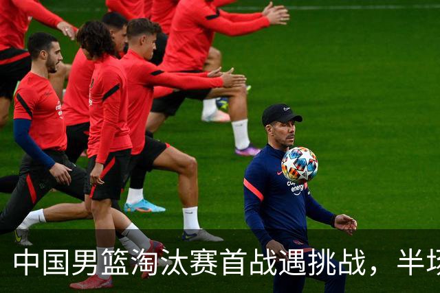 中国男篮淘汰赛首战遇挑战，半场仅领先9分，廖三宁表现亮眼